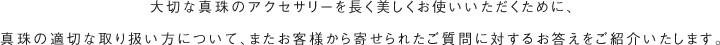 大切な真珠のアクセサリーを長く美しくお使いいただくために、真珠の適切な取り扱い方について、またお客様から寄せられたご質問に対するお答えをご紹介いたします。