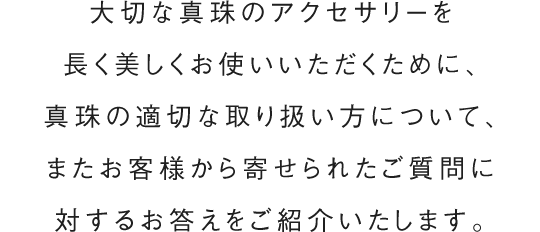 大切な真珠のアクセサリーを長く美しくお使いいただくために、真珠の適切な取り扱い方について、またお客様から寄せられたご質問に対するお答えをご紹介いたします。