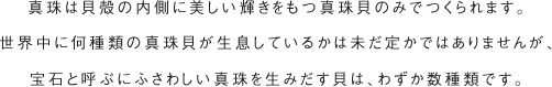 真珠は貝殻の内側に美しい輝きをもつ真珠貝のみでつくられます。世界中に何種類の真珠貝が生息しているかは未だ定かではありませんが、宝石と呼ぶにふさわしい真珠を生みだす貝は、わずか数種類です。