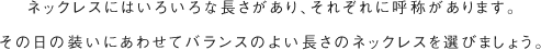 ネックレスにはいろいろな長さがあり、それぞれに呼称があります。その日の装いにあわせてバランスのよい長さのネックレスを選びましょう。