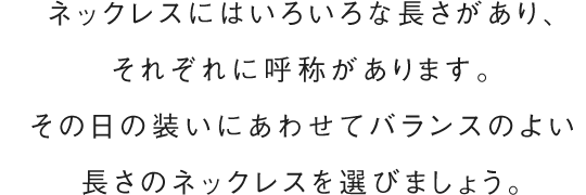 ネックレスにはいろいろな長さがあり、それぞれに呼称があります。その日の装いにあわせてバランスのよい長さのネックレスを選びましょう。