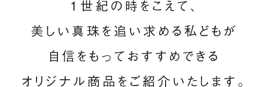 1世紀の時をこえて、美しい真珠を追い求める私どもが自信をもっておすすめできるオリジナル商品をご紹介いたします。