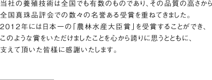 当社の養殖技術は全国でも有数のものであり、その品質の高さから全国真珠品評会での数々の名誉ある受賞を重ねてきました。2012年には日本一の「農林水産大臣賞」を受賞することができ、このような賞をいただけましたことを心から誇りに思うとともに、支えて頂いた皆様に感謝いたします。