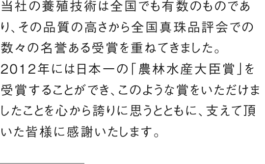 当社の養殖技術は全国でも有数のものであり、その品質の高さから全国真珠品評会での数々の名誉ある受賞を重ねてきました。2012年には日本一の「農林水産大臣賞」を受賞することができ、このような賞をいただけましたことを心から誇りに思うとともに、支えて頂いた皆様に感謝いたします。