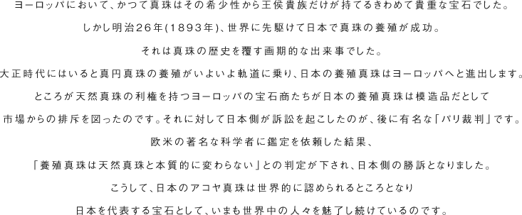 ヨーロッパにおいて、かつて真珠はその希少性から王侯貴族だけが持てるきわめて貴重な宝石でした。しかし明治26年(1893年)、世界に先駆けて日本で真珠の養殖が成功。それは真珠の歴史を覆す画期的な出来事でした。大正時代にはいると真円真珠の養殖がいよいよ軌道に乗り、日本の養殖真珠はヨーロッパへと進出します。ところが天然真珠の利権を持つヨーロッパの宝石商たちが日本の養殖真珠は模造品だとして市場からの排斥を図ったのです。それに対して日本側が訴訟を起こしたのが、後に有名な「パリ裁判」です。欧米の著名な科学者に鑑定を依頼した結果、「養殖真珠は天然真珠と本質的に変わらない」との判定が下され、日本側の勝訴となりました。こうして、日本のアコヤ真珠は世界的に認められるところとなり日本を代表する宝石として、いまも世界中の人々を魅了し続けているのです。