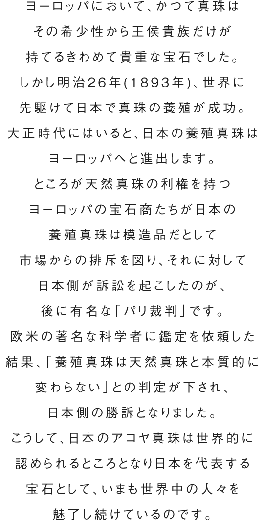 ヨーロッパにおいて、かつて真珠はその希少性から王侯貴族だけが持てるきわめて貴重な宝石でした。しかし明治26年(1893年)、世界に先駆けて日本で真珠の養殖が成功。大正時代にはいると、日本の養殖真珠はヨーロッパへと進出します。ところが天然真珠の利権を持つヨーロッパの宝石商たちが日本の養殖真珠は模造品だとして市場からの排斥を図り、それに対して日本側が訴訟を起こしたのが、後に有名な「パリ裁判」です。欧米の著名な科学者に鑑定を依頼した結果、「養殖真珠は天然真珠と本質的に変わらない」との判定が下され、日本側の勝訴となりました。こうして、日本のアコヤ真珠は世界的に認められるところとなり日本を代表する宝石として、いまも世界中の人々を魅了し続けているのです。