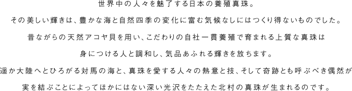 世界中の人々を魅了する日本の養殖真珠。その美しい輝きは、豊かな海と自然四季の変化に富む気候なしにはつくり得ないものでした。昔ながらの天然アコヤ貝を用い、こだわりの自社一貫養殖で育まれる上質な真珠は身につける人と調和し、\気品あふれる輝きを放ちます。遥か大陸へとひろがる対馬の海と、真珠を愛する人々の熱意と技、そして奇跡とも呼ぶべき偶然が実を結ぶことによってほかにはない深い光沢をたたえた北村の真珠が生まれるのです。