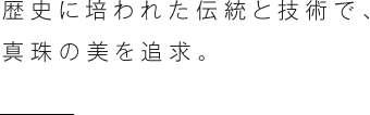 歴史に培われた伝統と技術で、真珠の美を追求。