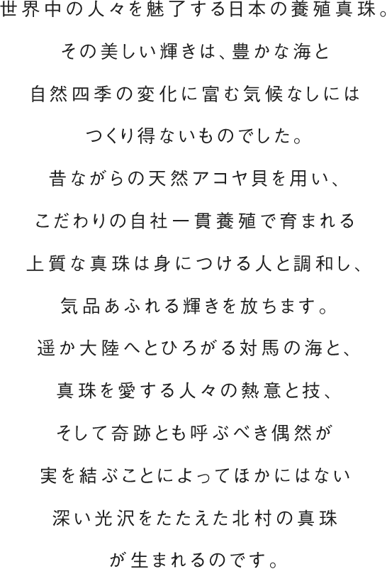 世界中の人々を魅了する日本の養殖真珠。その美しい輝きは、豊かな海と自然四季の変化に富む気候なしにはつくり得ないものでした。昔ながらの天然アコヤ貝を用い、こだわりの自社一貫養殖で育まれる上質な真珠は身につける人と調和し、\気品あふれる輝きを放ちます。遥か大陸へとひろがる対馬の海と、真珠を愛する人々の熱意と技、そして奇跡とも呼ぶべき偶然が実を結ぶことによってほかにはない深い光沢をたたえた北村の真珠が生まれるのです。