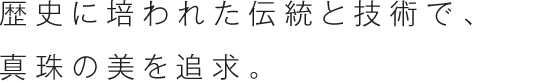 歴史に培われた伝統と技術で、真珠の美を追求。